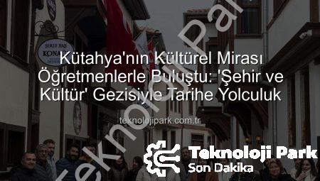 Kütahya’nın Kültürel Mirası Öğretmenlerle Buluştu: ‘Şehir ve Kültür’ Gezisiyle Tarihe Yolculuk