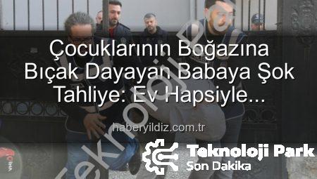Çocuğunun Boğazına Bıçak Dayayan Babaya Şok Tahliye: Ev Hapsiyle Serbest Bırakıldı