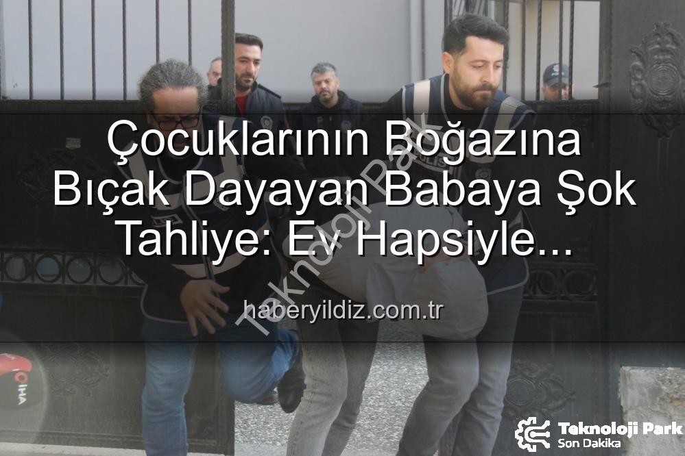çocuğuna bıçak dayayan baba - Çocuğunun Boğazına Bıçak Dayayan Babaya Şok Tahliye: Ev Hapsiyle Serbest Bırakıldı